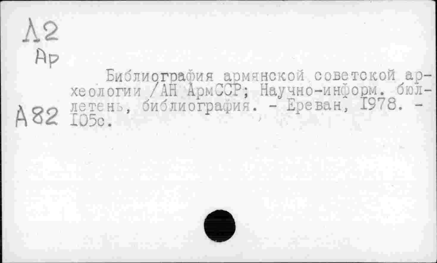 ﻿№
Ар
Библиография армянской советской археологии /АН АрмССР; Научно-информ, бюл-А QO летен:>, библиография. - Ереван, 1978. -Iû5c.